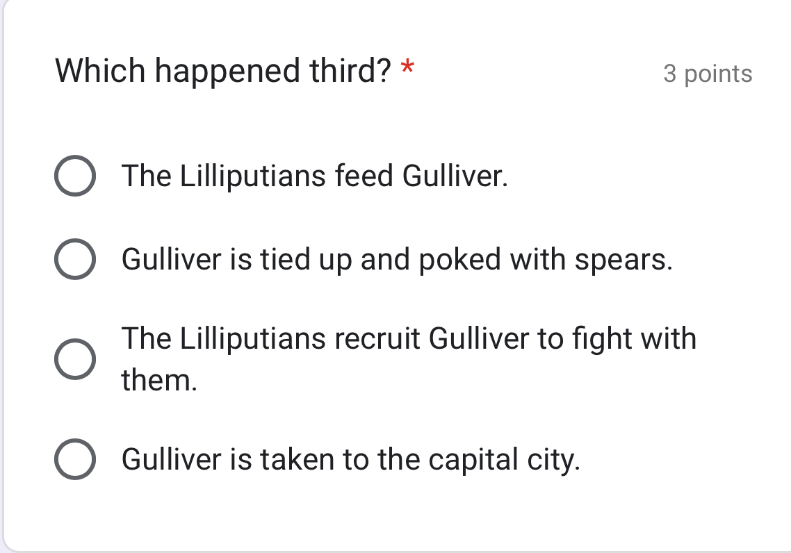 Which happened third? * 3 points
The Lilliputians feed Gulliver.
Gulliver is tied up and poked with spears.
The Lilliputians recruit Gulliver to fight with
them.
Gulliver is taken to the capital city.