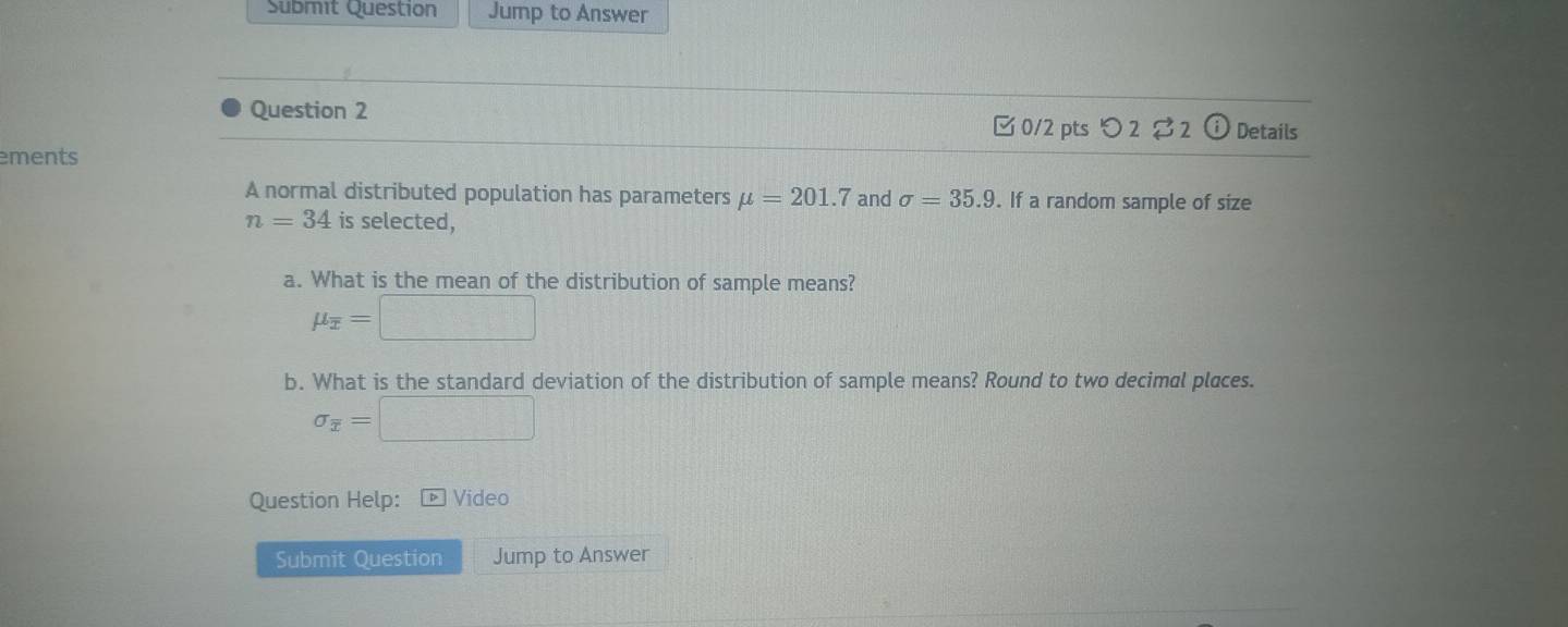 Submit Question Jump to Answer 
Question 2 
□ 0/2 pts つ 2$2 odot Details 
ements 
A normal distributed population has parameters mu =201.7 and sigma =35.9. If a random sample of size
n=34 is selected, 
a. What is the mean of the distribution of sample means?
mu _overline x=□
b. What is the standard deviation of the distribution of sample means? Round to two decimal places.
sigma _overline x=□
Question Help: *Video 
Submit Question Jump to Answer