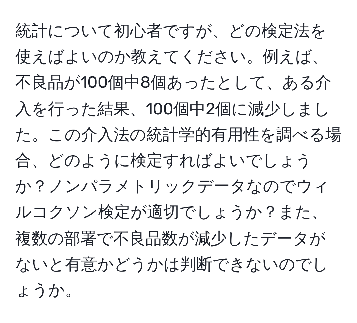 統計について初心者ですが、どの検定法を使えばよいのか教えてください。例えば、不良品が100個中8個あったとして、ある介入を行った結果、100個中2個に減少しました。この介入法の統計学的有用性を調べる場合、どのように検定すればよいでしょうか？ノンパラメトリックデータなのでウィルコクソン検定が適切でしょうか？また、複数の部署で不良品数が減少したデータがないと有意かどうかは判断できないのでしょうか。