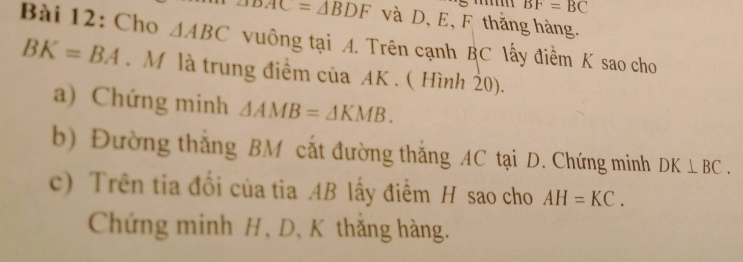 BF=BC
DAC=△ BDF và D, E, F thắng hàng. 
Bài 12: Cho △ ABC vuông tại A. Trên cạnh BC lấy điểm K sao cho
BK=BA. M là trung điểm của AK. ( Hình 20). 
a) Chứng minh △ AMB=△ KMB. 
b) Đường thắng BM cắt đường thắng AC tại D. Chứng minh DK⊥ BC. 
c) Trên tia đổi của tia AB lấy điểm H sao cho AH=KC. 
Chứng minh H, D, K thắng hàng.