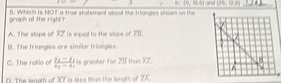 D. (6,10.5) and (29,12.9)
5. Which is NOT a true statement about the triangles shown on the
graph at the right?
A. The slope of overline XZ is equal to the slope of overline 3
B. The triangles are similar triangles.
C. The ratio of frac y_2-y_1x_2-x_1 is greater for overline ZB than overline XZ
D. The length of XY is less than the length of^-JK