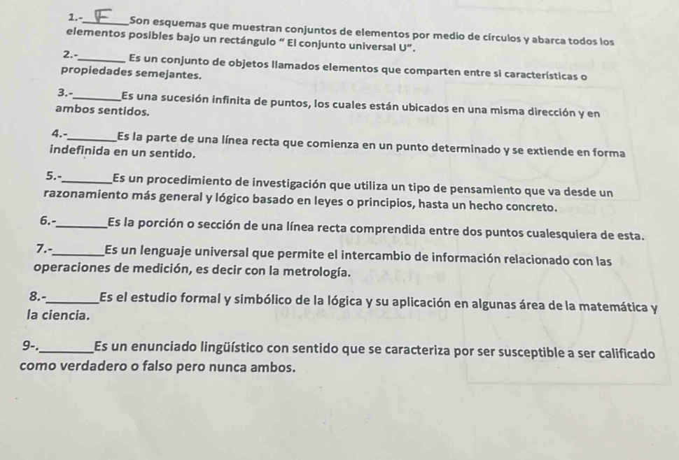 1.-_ Son esquemas que muestran conjuntos de elementos por medio de círculos y abarca todos los 
elementos posibles bajo un rectángulo “ El conjunto universal U”. 
2. -_ Es un conjunto de objetos llamados elementos que comparten entre si características o 
propiedades semejantes. 
3.-_ Es una sucesión infinita de puntos, los cuales están ubicados en una misma dirección y en 
ambos sentidos. 
4.-_ Es la parte de una línea recta que comienza en un punto determinado y se extiende en forma 
indefinida en un sentido. 
5.-_ Es un procedimiento de investigación que utiliza un tipo de pensamiento que va desde un 
razonamiento más general y lógico basado en leyes o principios, hasta un hecho concreto. 
6.-_ Es la porción o sección de una línea recta comprendida entre dos puntos cualesquiera de esta. 
7.-_ Es un lenguaje universal que permite el intercambio de información relacionado con las 
operaciones de medición, es decir con la metrología. 
8.-_ Es el estudio formal y simbólico de la lógica y su aplicación en algunas área de la matemática y 
la ciencia. 
9-._ Es un enunciado lingüístico con sentido que se caracteriza por ser susceptible a ser calificado 
como verdadero o falso pero nunca ambos.