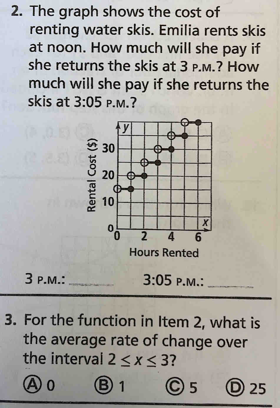 The graph shows the cost of
renting water skis. Emilia rents skis
at noon. How much will she pay if
she returns the skis at 3 p.m.? How
much will she pay if she returns the
skis at 3:05 P.M.?
Hours Rented
3 p.m.: _ 3:05 P.M.:_
3. For the function in Item 2, what is
the average rate of change over
the interval 2≤ x≤ 3 ?
Ⓐ o Ⓑ1 Ⓒ5 D 25