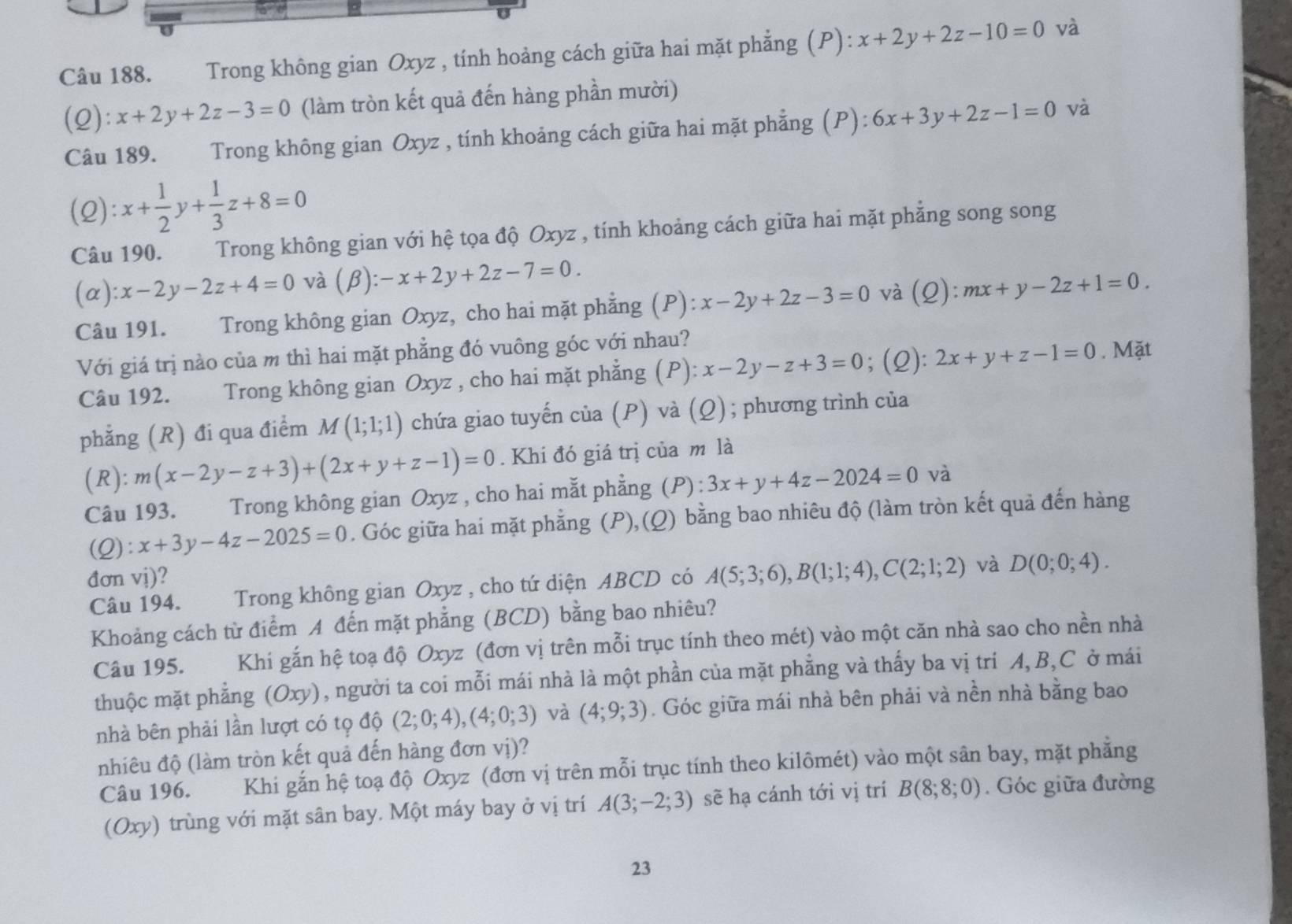 Trong không gian Oxyz , tính hoảng cách giữa hai mặt phẳng (P): x+2y+2z-10=0 và
(2): x+2y+2z-3=0 (làm tròn kết quả đến hàng phần mười)
Câu 189. Trong không gian Oxyz , tính khoảng cách giữa hai mặt phẳng (P): 6x+3y+2z-1=0 và
(2): x+ 1/2 y+ 1/3 z+8=0
Câu 190. Trong không gian với hệ tọa độ Oxyz , tính khoảng cách giữa hai mặt phẳng song song
(α) :x-2y-2z+4=0 và (beta ):-x+2y+2z-7=0. mx+y-2z+1=0.
Câu 191. Trong không gian Oxyz, cho hai mặt phẳng (P): x-2y+2z-3=0 và (Q):
Với giá trị nào của m thì hai mặt phẳng đó vuông góc với nhau?
Câu 192. Trong không gian Oxyz , cho hai mặt phẳng (P): x-2y-z+3=0; (2): 2x+y+z-1=0. Mặt
phẳng (R) đi qua điểm M(1;1;1) chứa giao tuyến của (P) và (Ω) ; phương trình của
(R): m(x-2y-z+3)+(2x+y+z-1)=0. Khi đó giá trị của m là
Câu 193. Trong không gian Oxyz , cho hai mắt phẳng (P) : 3x+y+4z-2024=0 và
):x+3y-4z-2025=0. Góc giữa hai mặt phẳng (P),(Q) bằng bao nhiêu độ (làm tròn kết quả đến hàng
đơn vị)?
Câu 194.  Trong không gian Oxyz , cho tứ diện ABCD có A(5;3;6),B(1;1;4),C(2;1;2) và D(0;0;4).
Khoảng cách từ điểm A đến mặt phẳng (BCD) bằng bao nhiêu?
Câu 195. Khi gắn hệ toạ độ Oxyz (đơn vị trên mỗi trục tính theo mét) vào một căn nhà sao cho nền nhà
thuộc mặt phẳng (Oxy), người ta coi mỗi mái nhà là một phần của mặt phẳng và thấy ba vị tri A, B,C ở mái
nhà bên phải lần lượt có tọ độ (2;0;4),(4;0;3) và (4;9;3). Góc giữa mái nhà bên phải và nền nhà bằng bao
nhiêu độ (làm tròn kết quả đến hàng đơn vị)?
Câu 196. Khi gắn hệ toạ độ Oxyz (đơn vị trên mỗi trục tính theo kilômét) vào một sân bay, mặt phẳng
(Oxy) trùng với mặt sân bay. Một máy bay ở vị trí A(3;-2;3) sẽ hạ cánh tới vị trí B(8;8;0). Góc giữa đường
23