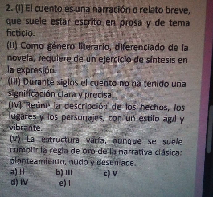 El cuento es una narración o relato breve,
que suele estar escrito en prosa y de tema
ficticio.
(II) Como género literario, diferenciado de la
novela, requiere de un ejercicio de síntesis en
la expresión.
(III) Durante siglos el cuento no ha tenido una
significación clara y precisa.
(IV) Reúne la descripción de los hechos, los
lugares y los personajes, con un estilo ágil y
vibrante.
(V) La estructura varía, aunque se suele
cumplir la regla de oro de la narrativa clásica:
planteamiento, nudo y desenlace.
a) ⅡI b)ⅢI c) V
d) I e)I