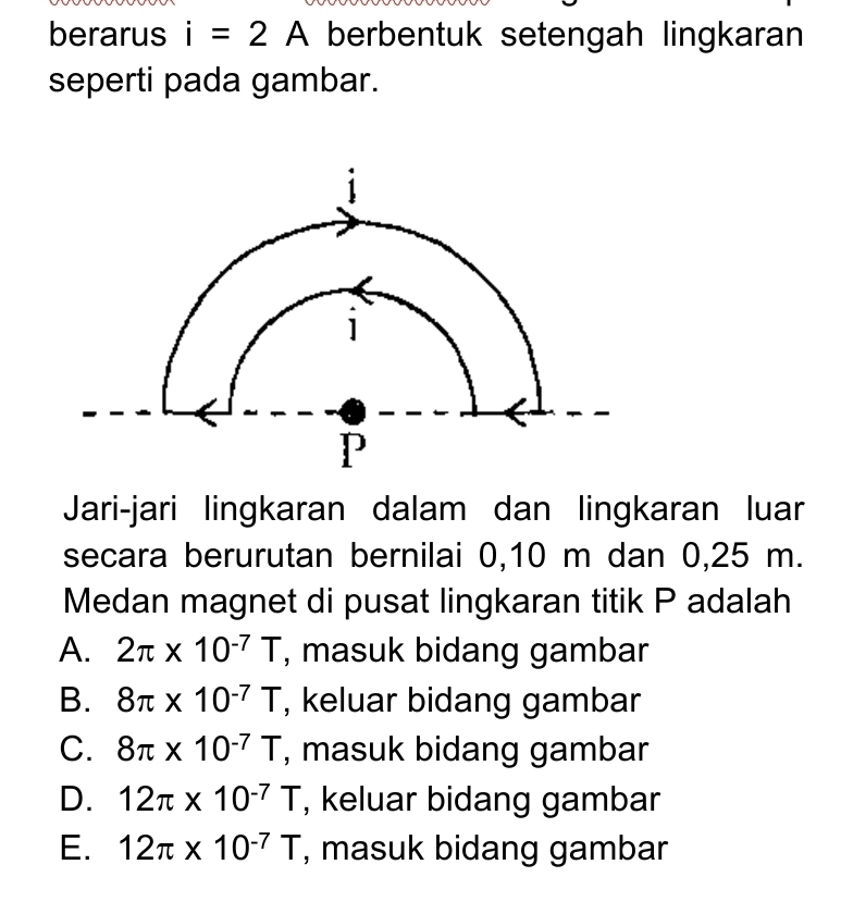 berarus i=2A berbentuk setengah lingkaran
seperti pada gambar.
Jari-jari lingkaran dalam dan lingkaran luar
secara berurutan bernilai 0, 10 m dan 0,25 m.
Medan magnet di pusat lingkaran titik P adalah
A. 2π * 10^(-7)T , masuk bidang gambar
B. 8π * 10^(-7)T , keluar bidang gambar
C. 8π * 10^(-7)T , masuk bidang gambar
D. 12π * 10^(-7)T , keluar bidang gambar
E. 12π * 10^(-7)T , masuk bidang gambar