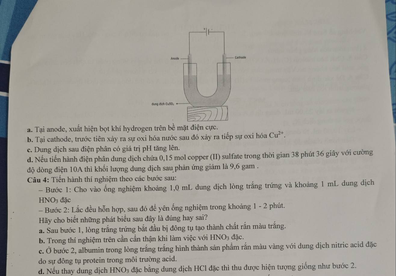 a. Tại anode, xuất hiện bọt khí hydrogen trên bề mặt điện cực.
b. Tại cathode, trước tiên xảy ra sự oxi hóa nước sau đó xảy ra tiếp sự oxi hóa Cu^(2+).
c. Dung dịch sau điện phân có giá trị pH tăng lên.
d. Nếu tiến hành điện phân dung dịch chứa 0, 15 mol copper (II) sulfate trong thời gian 38 phút 36 giây với cường
độ dòng điện 10A thì khối lượng dung dịch sau phản ứng giảm là 9,6 gam.
Câu 4: Tiến hành thí nghiệm theo các bước sau:
- Bước 1: Cho vào ống nghiệm khoảng 1,0 mL dung dịch lòng trắng trứng và khoảng 1 mL dung dịch
HNO3 đặc
- Bước 2: Lắc đều hỗn hợp, sau đó để yên ống nghiệm trong khoảng 1 - 2 phút.
Hãy cho biết những phát biểu sau đây là đúng hay sai?
a. Sau bước 1, lòng trắng trứng bắt đầu bị đông tụ tạo thành chất rắn màu trắng.
b. Trong thí nghiệm trên cần cần thận khi làm việc với HN JO_3 đặc.
c. Ở bước 2, albumin trong lòng trắng trắng hình thành sản phẩm rắn màu vàng với dung dịch nitric acid đặc
do sự đông tụ protein trong môi trường acid.
d. Nếu thay dung dịch -INO_3 đặc bằng dung dịch HCl đặc thì thu được hiện tượng giống như bước 2.