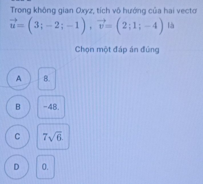 Trong không gian Oxyz, tích vô hướng của hai vectơ
vector u=(3;-2;-1), vector v=(2;1;-4) là
Chọn một đáp án đúng
A 8.
B -48.
C 7sqrt(6).
D 0.