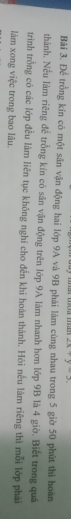 mất thoa măn 2x+y=5. 
Bài 3. Để trồng kín cỏ một sân vận động hai lớp 9A và 9B phải làm cùng nhau trong 5 giờ 50 phút thì hoàn 
thành. Nếu làm riêng để trồng kín cỏ sân vận động trên lớp 9A làm nhanh hơn lớp 9B là 4 giờ. Biết trong quá 
trình trồng cỏ các lớp đều làm liên tục không nghi cho đến khi hoàn thành. Hỏi nếu làm riêng thì mỗi lớp phải 
làm xong việc trong bao lâu.
