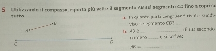 Utilizzando il compasso, riporta più volte il segmento AB sul segmento CD fino a coprirlo 
tutto. 
a. In quante parti congruenti risulta suddi- 
B viso il segmento CD?_ 
A b. AB è_ di CD secondo 
numero _e si scrive: 
C 
D 
_ AB=