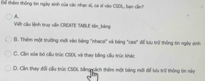 Để thêm thông tin ngày sinh của các nhạc sĩ, ca sĩ vào CSDL, bạn cần?
A.
Viết câu lệnh truy vấn CREATE TABLE tên_bảng
B. Thêm một trường mới vào bảng "nhacsi" và bảng "casi" để lưu trữ thông tin ngày sinh
C. Cần xóa bỏ cấu trúc CSDL và thay bằng cấu trúc khác
D. Cần thay đổi cấu trúc CSDL bằng cách thêm một bảng mới để lưu trữ thông tin này