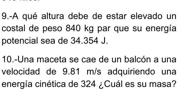 9.-A qué altura debe de estar elevado un 
costal de peso 840 kg par que su energía 
potencial sea de 34.354 J. 
10.-Una maceta se cae de un balcón a una 
velocidad de 9.81 m/s adquiriendo una 
energía cinética de 324 ¿Cuál es su masa?