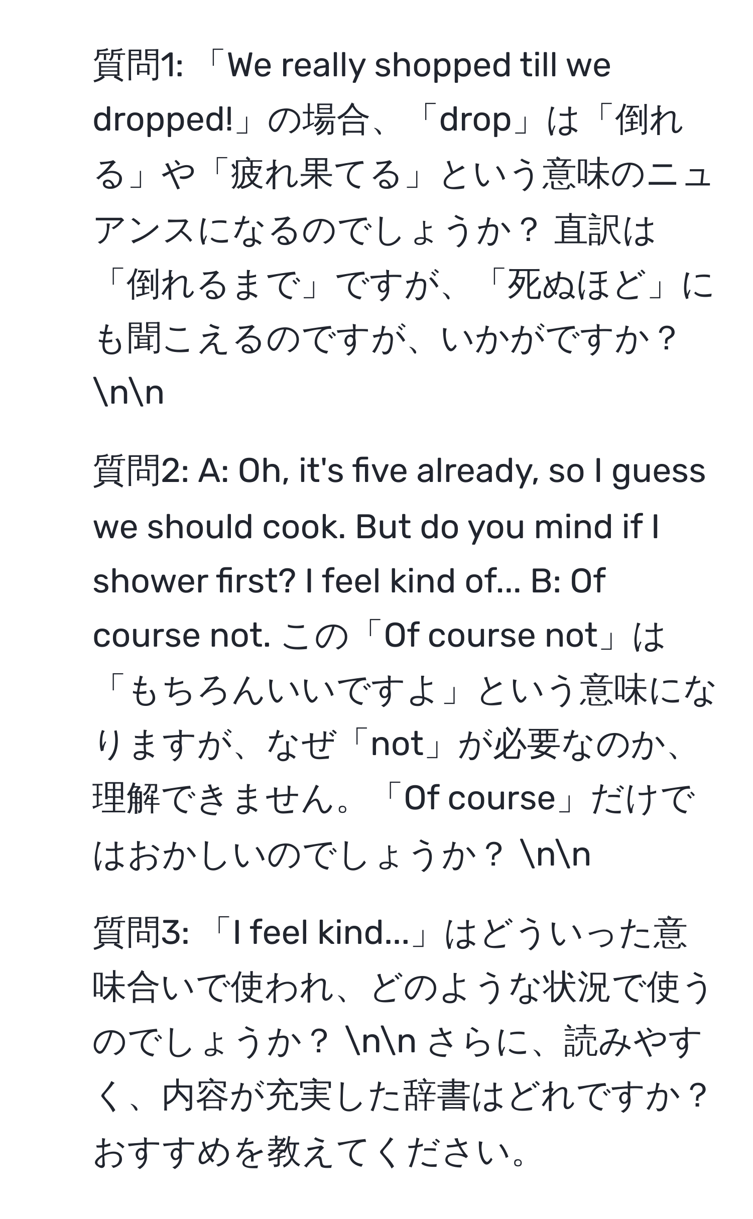 質問1: 「We really shopped till we dropped!」の場合、「drop」は「倒れる」や「疲れ果てる」という意味のニュアンスになるのでしょうか？ 直訳は「倒れるまで」ですが、「死ぬほど」にも聞こえるのですが、いかがですか？ nn
2. 質問2: A: Oh, it's five already, so I guess we should cook. But do you mind if I shower first? I feel kind of... B: Of course not. この「Of course not」は「もちろんいいですよ」という意味になりますが、なぜ「not」が必要なのか、理解できません。「Of course」だけではおかしいのでしょうか？ nn
3. 質問3: 「I feel kind...」はどういった意味合いで使われ、どのような状況で使うのでしょうか？ nn さらに、読みやすく、内容が充実した辞書はどれですか？ おすすめを教えてください。