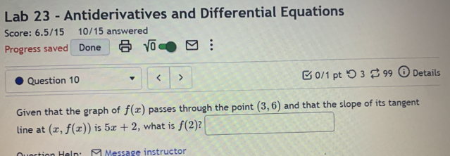 Lab 23 - Antiderivatives and Differential Equations 
Score: 6.5/15 10/15 answered 
Progress saved Done sqrt(0) : 
Question 10 0/1 ptつ 3 ? 99 ⓘ Details 
> 
Given that the graph of f(x) passes through the point (3,6) and that the slope of its tangent 
line at (x,f(x)) is 5x+2 , what is f(2) 7 
Help: Message instructor