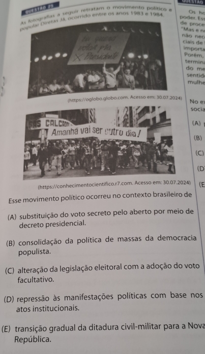 QUESTAG
GUES TAO =S
rafias a seguir retratam o movimento político e
ocórrido entre os anos 1983 e 1984
Os ho
poder. Ess
de proce
"Mas e n
não nec
ciais de
importa
Porém,
termina
do me
sentid
mulhe
(https://oglobo.globo.com. Acesso em: 30.07.2024) No e
socia
(A)
(B)
(C)
(D
(https://conhecimentocientifico.r7.com. Acesso em: 30.07.2024) (E
Esse movimento político ocorreu no contexto brasileiro de
(A) substituição do voto secreto pelo aberto por meio de
decreto presidencial.
(B) consolidação da política de massas da democracia
populista.
(C) alteração da legislação eleitoral com a adoção do voto
facultativo.
(D) repressão às manifestações políticas com base nos
atos institucionais.
(E) transição gradual da ditadura civil-militar para a Nova
República.