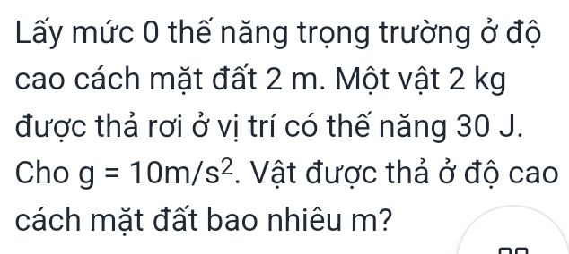 Lấy mức 0 thế năng trọng trường ở độ 
cao cách mặt đất 2 m. Một vật 2 kg
được thả rơi ở vị trí có thế năng 30 J. 
Cho g=10m/s^2. Vật được thả ở độ cao 
cách mặt đất bao nhiêu m?