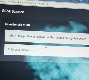 irper_2 
://my.educake.co.uk/my-educake/quiz/140690310 
GCSE Science 
Question 24 of 50 
Which ions (positive or negative) will be reduced during electrolysis? 
Enter your answer