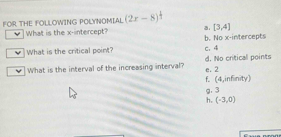 FOR THE FOLLOWING POLYNOMIAL (2x-8)^ 1/3 
a. [3,4]
What is the x-intercept?
b. No x-intercepts
What is the critical point?
c. 4
d. No critical points
What is the interval of the increasing interval? e. 2
f. (4,infinity)
g. 3
h. (-3,0)