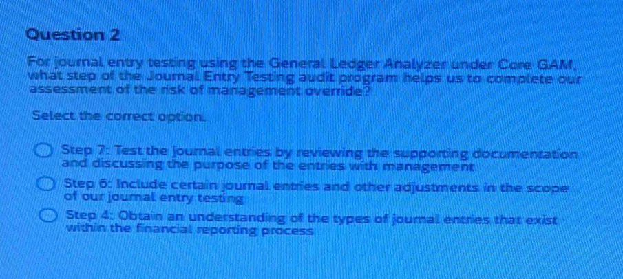 For journal entry testing using the General Ledger Analyzer under Core GAM,
what step of the Journal Entry Testing audit program helps us to complete our
assessment of the risk of management override?
Select the correct option.
Step 7: Test the journal entries by reviewing the supporting documentation
and discussing the purpose of the entries with management
Step 6: Include certain journal entries and other adjustments in the scope
of our journal entry testing
Step 4: Obtain an understanding of the types of joural entries that exist
within the financial reporting process