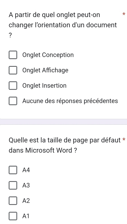 A partir de quel onglet peut-on *
changer l’orientation d'un document
?
Onglet Conception
Onglet Affichage
Onglet Insertion
Aucune des réponses précédentes
Quelle est la taille de page par défaut *
dans Microsoft Word ?
A4
A3
A2
A1