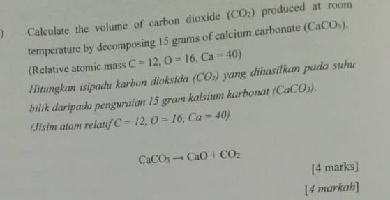 Calculate the volume of carbon dioxide (CO_2) produced at room 
temperature by decomposing 15 grams of calcium carbonate (CaCO_3). 
(Relative atomic mass C=12, O=16, Ca=40)
Hitungkan isipadu karbon dioksida (CO_2) yang dihasilkan pada suhu 
bilik daripada penguraian 15 gram kalsium karbonat (CaCO_3). 
(Jisim atom relatif C=12, O=16, Ca=40)
CaCO_3to CaO+CO_2
[4 marks] 
[4 markah]