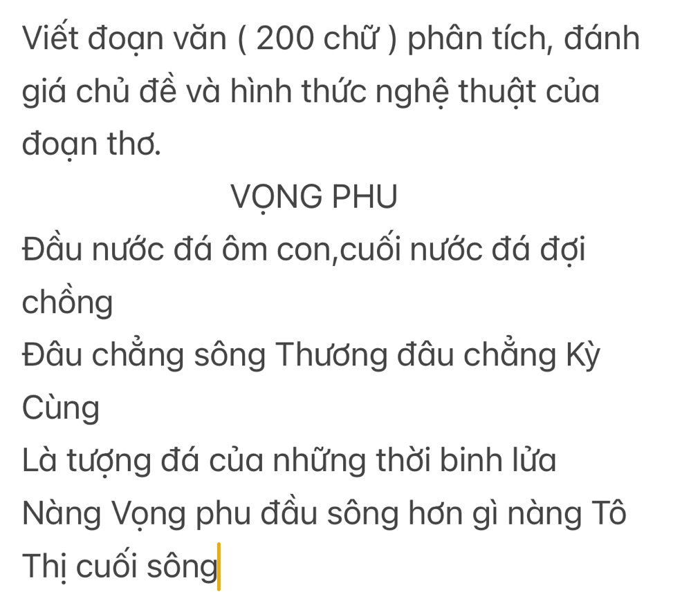 Viết đoạn văn ( 200 chữ ) phân tích, đánh 
giá chủ đề và hình thức nghệ thuật của 
đoạn thơ. 
VỌNG PHU 
Đầu nước đá ôm con,cuối nước đá đợi 
chồng 
Đâu chẳng sông Thương đâu chẳng Kỳ 
Cùng 
Là tượng đá của những thời binh lửa 
Nàng Vọng phu đầu sông hơn gì nàng Tô 
Thị cuối sông