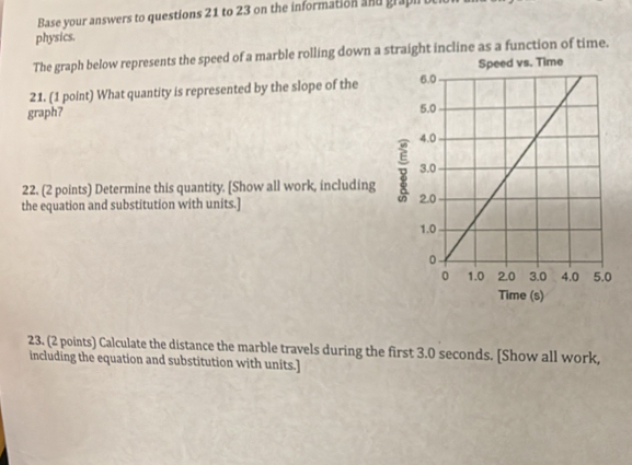 Base your answers to questions 21 to 23 on the information and grapi 
physics. 
The graph below represents the speed of a marble rolling down a straight incline as a function of time. 
21. (1 point) What quantity is represented by the slope of the 
graph? 
22. (2 points) Determine this quantity. [Show all work, including 
the equation and substitution with units.] 
23. (2 points) Calculate the distance the marble travels during the first 3.0 seconds. [Show all work, 
including the equation and substitution with units.]