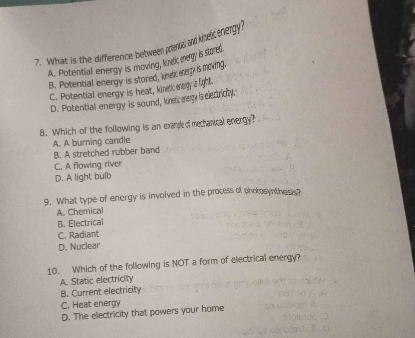 What is the difference between potential and kinetic energy?
A. Potential energy is moving, kinetic energy is stored.
B. Potential energy is stored, kinetic energy is moving.
C. Potential energy is heat, kinetic energy is light.
D. Potential energy is sound, kinetic energy is electricity."
8. Which of the following is an example of mechanical energy?
A. A burning candle
B. A stretched rubber band
C. A flowing river
D. A light bulb
9. What type of energy is involved in the process of photosynthesis?
A. Chemical
B. Electrical
C. Radiant
D. Nuclear
10. Which of the following is NOT a form of electrical energy?
A. Static electricity
B. Current electricity
C. Heat energy
D. The electricity that powers your home