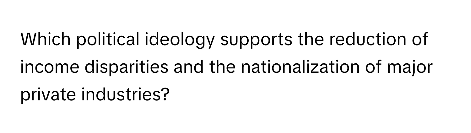 Which political ideology supports the reduction of income disparities and the nationalization of major private industries?