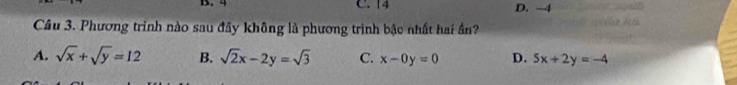 4 C. 14 D. -4
Câu 3. Phương trình nào sau đãy không là phương trình bậc nhất hai ần?
A. sqrt(x)+sqrt(y)=12 B. sqrt(2)x-2y=sqrt(3) C. x-0y=0 D. 5x+2y=-4