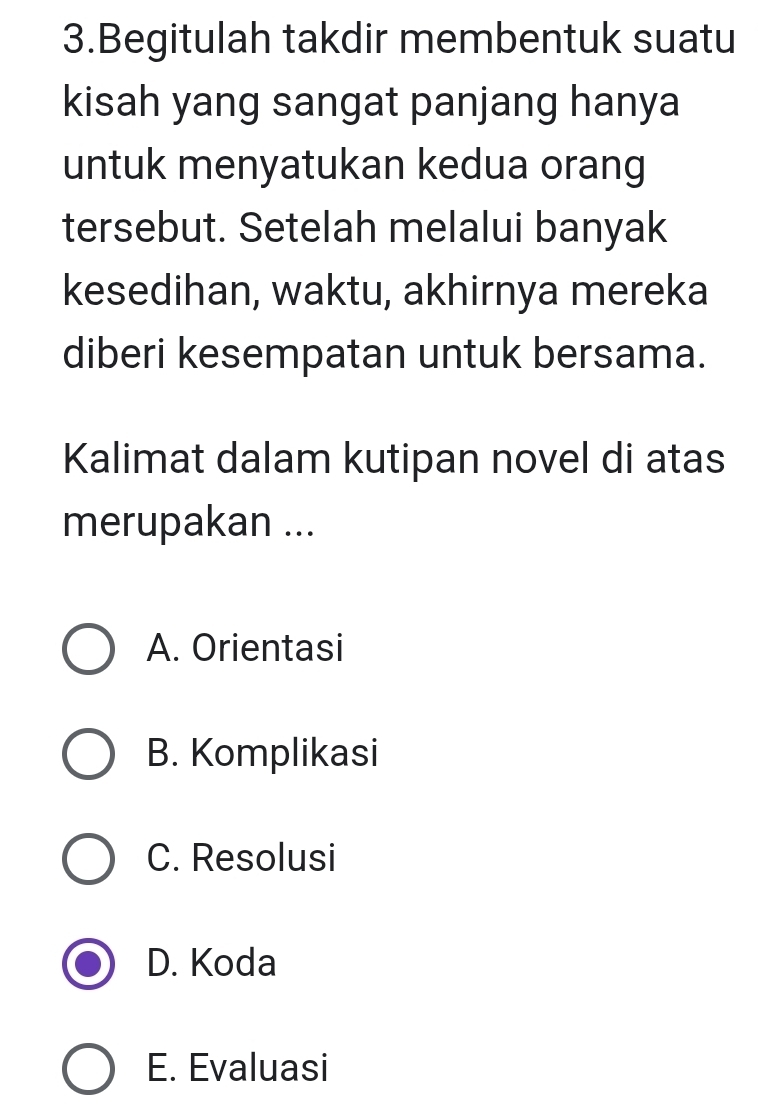 Begitulah takdir membentuk suatu
kisah yang sangat panjang hanya
untuk menyatukan kedua orang
tersebut. Setelah melalui banyak
kesedihan, waktu, akhirnya mereka
diberi kesempatan untuk bersama.
Kalimat dalam kutipan novel di atas
merupakan ...
A. Orientasi
B. Komplikasi
C. Resolusi
D. Koda
E. Evaluasi