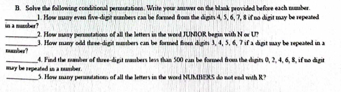 Solve the following conditional permutations. Write your answer on the blank provided before each number. 
_1. How many even five-digit numbers can be formed from the digits 4, 5, 6, 7, 8 if no digit may be repeated 
in a number? 
_2. How many permutations of all the letters in the word JUNIOR begin with N or U? 
_3. How many odd three-digit numbers can be formed from digits 3, 4, 5, 6, 7 if a digit may be repeated in a 
number? 
_4. Find the number of three-digit numbers less than 500 can be formed from the digits 0, 2, 4, 6, 8, if no digit 
may be repeated in a number. 
_5. How many permutations of all the letters in the word NUMBERS do not end with R?