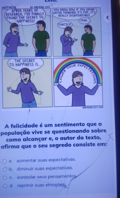 Leiu.
HAPPINESS By ANEMONE LOST
Affer years of
ReéarcH, i'VE finally 
FOUND THE SECRET TO
HAPPINESS!
A felicidade é um sentimento que a
população vive se questionando sobre
como alcançar e, o autor do texto,
afirma que o seu segredo consiste em:
a. aumentar suas expectativas.
b. diminuir suas expectativas.
c. controlar seus pensamentos
d. reprimir suas emoções