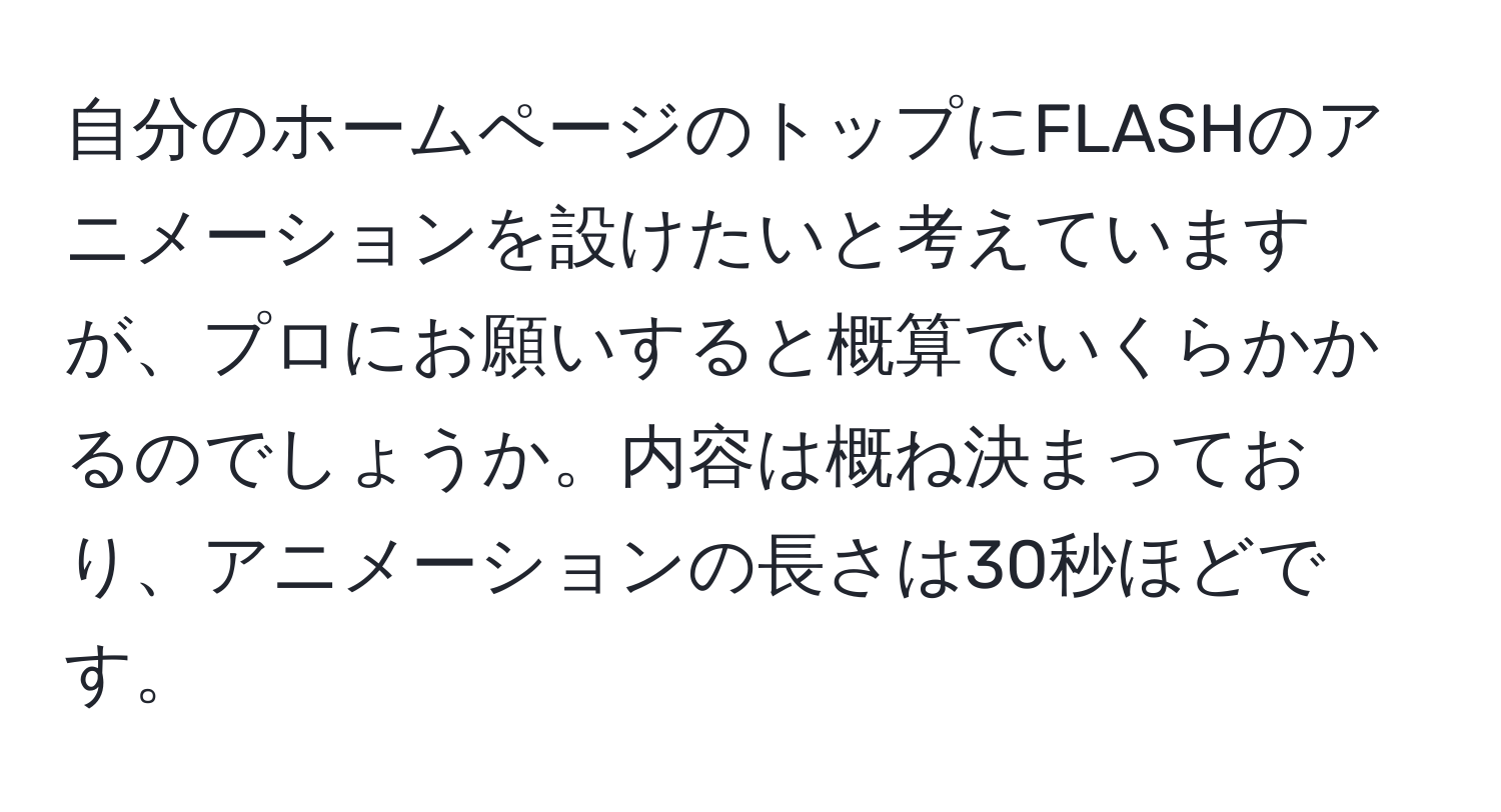 自分のホームページのトップにFLASHのアニメーションを設けたいと考えていますが、プロにお願いすると概算でいくらかかるのでしょうか。内容は概ね決まっており、アニメーションの長さは30秒ほどです。