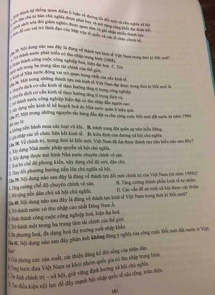 hình thành hệ thống quan điểm lí luận về đường lối đổi mới và chủ nghĩa xã hội
* ên dân chủ tư bản chủ nghĩa được phát huy và mở rộng cùng khối đại đoàn kết
chính sách xóa đổi giảm nghèo được quan tâm và ghi nhận nhiều thành tựu.
luôn đề cao vai trò lãnh đạo của Mặt trận tổ quốc và các tổ chức chính trị
ộ 35. Nội dung nào sau đây là đúng về thành tựu kinh tế Việt Nam trong thời kì Đồi mới?
A Trở thành nước phát triển có thu nhập trung bình (2008).
B. Hoàn thành công cuộc công nghiệp hoá, hiện đại hoá. C. Trở
mành một trong ba trung tâm tài chính của thế giới
D. Kinh tế Nhà nước đóng vai trò quan trọng nhất của nền kinh tế.
ậu 36. Một trong những thành tựu mà kinh tế Việt Nam đạt được trong thời ki Đồi mới là
A chuyển dịch cơ cấu kinh tế theo hướng tăng tỉ trọng công nghiệp
B. chuyển dịch cơ cấu kinh tế theo hướng tăng tí trọng dịch vụ.
T trở thành nước công nghiệp hiện đại có thu nhập đầu người cao.
D. xây dựng nền kinh tế kế hoạch hoá do Nhà nước quản lí hiệu quả.
âu 37. Một trong những nguyên tắc hàng đầu đặt ra cho công cuộc Đồi mới đắt nước từ năm 1986
lến nay là:
A không tiến hành mua các loại vũ khí. B. tránh xung đột quân sự trên biển Đông
C. gia nhập các tổ chức liên kết kinh tế. D. kiên định con đường xã hội chủ nghĩa.
(àu 38. Về chính trị, trong thời kì Đổi mới, Việt Nam đã đạt được thành tựu tiêu biểu nào sau đây?
Xây dựng Nhà nước pháp quyền xã hội chủ nghĩa.
8. Xây dựng được mô hình Nhà nước chuyên chính vô sản.
Xoá bỏ chế độ phong kiến, xây dựng chế độ mới, dân chủ.
D. Thay đổi phương hướng tiến lên chủ nghĩa xã hội.
a Cu 39. Nội dung nào sau đây là đúng về thành tựu đổi mới chính trị của Việt Nam (từ năm 1986)?
A. Tăng cường chế độ chuyên chính vô sản. B. Tăng cường thành phần kinh tế tư nhân.
C. Mở rộng nền dân chủ xã hội chủ nghĩa. D. Các vấn đề an sinh xã hội được cải thiện
Cii 40. Nội dung nào sau đây là đúng về thành tựu kinh tế Việt Nam trong thời kì Đồi mới?
A. Trở thành nước có thu nhập cao nhất Đông Nam Á.
B. Hoàn thành công cuộc công nghiệp hoá, hiện đại hoá.
C. Trở thành một trong ba trung tâm tài chính của thế giới.
D. Đa phương hoá, đa dạng hoá thị trường xuất nhập khẩu.
Cu 41. Nội dung nào sau đây phản ánh không đúng ý nghĩa của công cuộc Đổi mới đắt nước ở Việt
Nam?
A. Giải phóng sức sản xuất, cải thiện đáng kể đời sống của nhân dân.
B Từng bước đưa Việt Nam ra khỏi nhóm quốc gia có thu nhập trung bình
C n định chính trị - xã hội, giữ vững định hướng xã hội chủ nghĩa.
D. Tạo điều kiện nội lực để đầy mạnh hội nhập quốc tế sâu rộng, toàn diện.
181