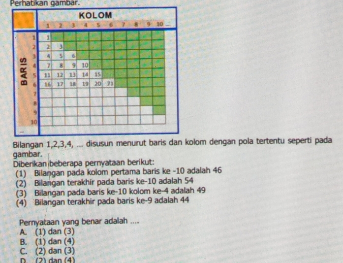 Perhatikan gambar.
KOLOM
1 2 3 4 5 6 7 8 10
1 1
2 2 3
3 4 6
4 7 8 9 10
5 11 12 13 14 15
6 16 17 18 19 20 71
7
8
9
10
Bilangan 1, 2, 3, 4, ... disusun menurut baris dan kolom dengan pola tertentu seperti pada
gambar.
Diberikan beberapa pernyataan berikut:
(1) Bilaṇgan pada kolom pertama baris ke -10 adalah 46
(2) Bilangan terakhir pada baris ke -10 adalah 54
(3) Bilangan pada baris ke -10 kolom ke -4 adalah 49
(4) Bilangan terakhir pada baris ke -9 adalah 44
Pernyataan yang benar adalah ....
A. (1) dan (3)
B. (1) dan (4)
C. (2) dan (3)
D (2) dạn (4)