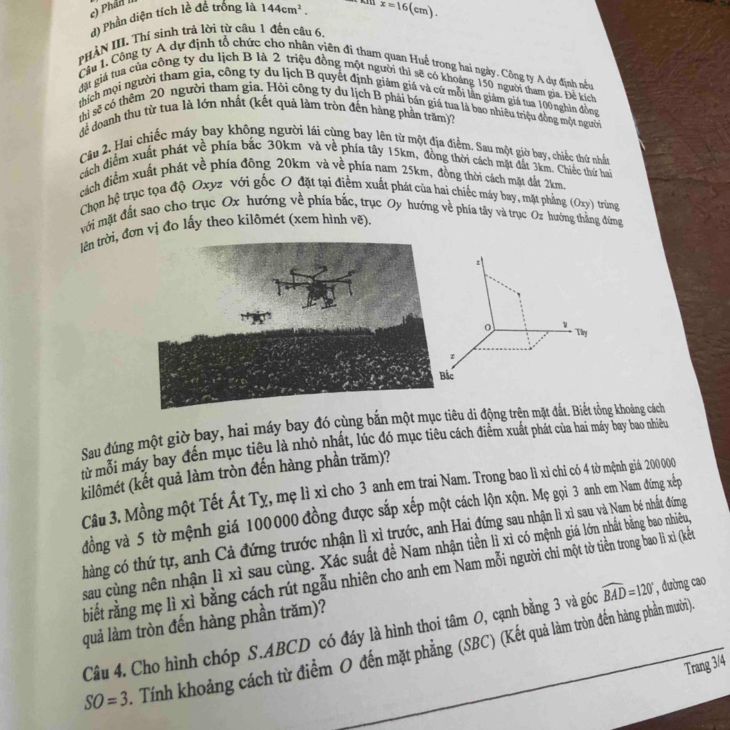 Phân II
d) Phần diện tích lề đề trống là 144cm^2.
x=16(cm).
PHÀN III. Thí sinh trả lời từ câu 1 đến câu 6.
Câu 1. Công ty A dự định tổ chức cho nhân viên đi tham quan Huế trong hai ngày. Công ty A dự định nều
đặt giá tua của công ty du lịch B là 2 triệu đồng một người thì sẽ có khoảng 150 người tham gia. Để kích
thích mọi người tham gia, công ty du lịch B quyết định giám giá và cứ mỗi lần giảm giá tua 100nghìn đồng
thì sẽ có thêm 20 người tham gia. Hỏi công ty du lịch B phải bán giá tua là bao nhiêu triệu đồng một người
để doanh thu từ tua là lớn nhất (kết quả làm tròn đến hàng phần trăm)7
Câu 2. Hai chiếc máy bay không người lái cùng bay lên từ một địa điểm. Sau một giờ bay, chiếc thứ nhất
cách điểm xuất phát về phía bắc 30km và về phía tây 15km, đồng thời cách mặt đất 3km. Chiếc thứ hai
cách điểm xuất phát về phía đông 20km và về phía nam 25km, đồng thời cách mặt đất 2km.
Chọn hệ trục tọa độ Oxyz với gốc O đặt tại điểm xuất phát của hai chiếc máy bay, mặt phẳng (Oxy) trùng
mới mặt đất sao cho trục Ox hướng về phía bắc, trục Oy hướng về phía tây và trục Oz hướng thắng đứng
lên trời, đơn vị đo lấy theo kilômét (xem hình vẽ).
z
1 Tây
τ
c
Sau đúng một giờ bay, hai máy bay đó cùng bắn một mục tiêu di động trên mặt đất. Biết tổng khoảng cách
từ mỗi máy bay đến mục tiêu là nhỏ nhất, lúc đó mục tiêu cách điểm xuất phát của hai máy bay bao nhiêều
kilômét (kết quả làm tròn đến hàng phần trăm)?
Câu 3. Mồng một Tết Ất Tỵ, mẹ lì xỉ cho 3 anh em trai Nam. Trong bao lì xì chi có 4 từ mệnh giả 200 000
đồng và 5 tờ mệnh giá 100000 đồng được sắp xếp một cách lộn xộn. Mẹ gọi 3 anh em Nam đứng xếp
chàng có thứ tự, anh Cả đứng trước nhận lì xì trước, anh Hai đứng sau nhận lì xì sau và Nam bé nhất đứng
sau cùng nên nhận lì xì sau cùng. Xác suất để Nam nhận tiền lì xì có mệnh giá lớn nhất bằng bao nhiêu
rbiết rằng mẹ lì xì bằng cách rút ngẫu nhiên cho anh em Nam mỗi người chi một tờ tiền trong bao lì xi (kết
quả làm tròn đến hàng phần trăm)?
Câu 4. Cho hình chóp S.ABCD có đáy là hình thoi tâm O, cạnh bằng 3 và góc widehat BAD=120° , đường cao
SO=3 Tính khoảng cách từ điểm O đến mặt phẳng (SBC) (Kết quả làm tròn đến hàng phần mười)
Trang 3/4