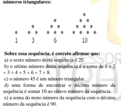 números triangulares:
Sobre essa sequência, é correto afirmar que:
a) o sexto número desta sequência é 25.
b) o sétimo número dessa sequência é a soma de 1+2
+3+4+5+6+7+8.
c) o número 45 é um número triangular.
d) uma forma de encontrar o décimo número da
sequência é somar 10 ao oitavo número da sequência.
e) a soma do nono número da sequência com o décimo
número da sequência é 90.