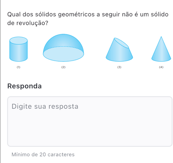 Qual dos sólidos geométricos a seguir não é um sólido 
de revolução? 
(1) (2) (3) (4) 
Responda 
Digite sua resposta 
Mínimo de 20 caracteres