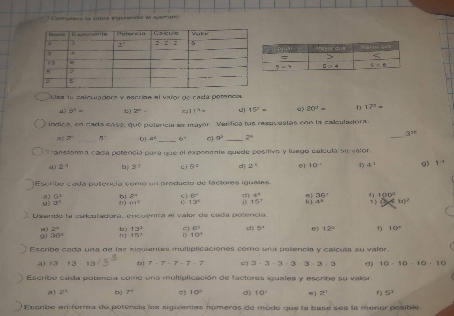 Complera la tabla siguiendo el ejempio:
Usa tu calculadora y escribe el valor de cada potencia.
a) 5^6= b) 2^6= c) 11^3= d) 15^2= e) 20^3= f) 17^2=
Indica, en cada caso, qué potencia es mayor. Verifica tus respuestas con la calculadora.
3^(10)
a) 2^5 _ 5^2 b) 4^6 _ 6^4 c) 9^2 _ 2^9
_
Transforma cada potencia para que el exponente quede positivo y luego calcula su valor.
a) 2^(-3) b) 3^(-2) C 5^(-2) d) 2^(-5) e) 10^(-1)
4^(-1)
9) 1 4
Escribe cada potencia como un producto de factores iguales.
a) 5^5 b 2^3 C) 8^4 d) 4^8 e) 36^7
g) 3^5 h) m^3 i) 13^6 j) 15^7 k) 4^8 1 ) 100^2
1 ) b)^2
). Usando la calculadora, encuentra el valor de cada potencía.
a) 2^(-6) b) 13^3 C) 6^5 d) 5^4 e) 12^2 1) 10^4
g) 30^2 h) 15^3 i) 10^4
Escribe cada una de las siguientes multiplicaciones como una potencia y calcula su valor.
C)
a) 13· 13· 13 b) 7· 7· 7· 7· 7 3· 3· 3· 3· 3· 3· 3 d) 10· 10· 10· 10
Escribe cada potencia come una multiplicación de factores iguales y escribe su valor.
a) 2^3 b) 7^2 c) 10^3 d) 10^1 e) 2^7 1) 5^3
Escribe en forma de potencia los siguientes números de modo que la basé sea la menor posible.