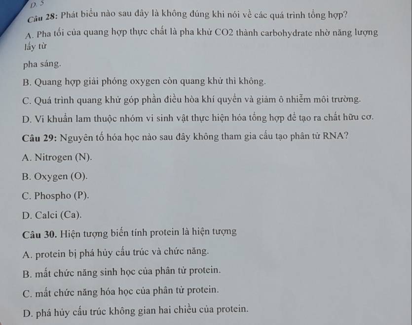 5
Cầu 28: Phát biểu nào sau đây là không đúng khi nói về các quá trình tổng hợp?
A. Pha tối của quang hợp thực chất là pha khử CO2 thành carbohydrate nhờ năng lượng
lấy từ
pha sáng.
B. Quang hợp giải phóng oxygen còn quang khử thì không.
C. Quá trình quang khử góp phần điều hòa khí quyển và giảm ô nhiễm môi trường.
D. Vi khuẩn lam thuộc nhóm vi sinh vật thực hiện hóa tổng hợp để tạo ra chất hữu cơ.
Câu 29: Nguyên tố hóa học nào sau đây không tham gia cấu tạo phân tử RNA?
A. Nitrogen (N).
B. Oxygen (O).
C. Phospho (P).
D. Calci (Ca).
Câu 30. Hiện tượng biến tính protein là hiện tượng
A. protein bị phá hủy cấu trúc và chức năng.
B. mất chức năng sinh học của phân tử protein.
C. mất chức năng hóa học của phân tử protein.
D. phá hủy cấu trúc không gian hai chiều của protein.