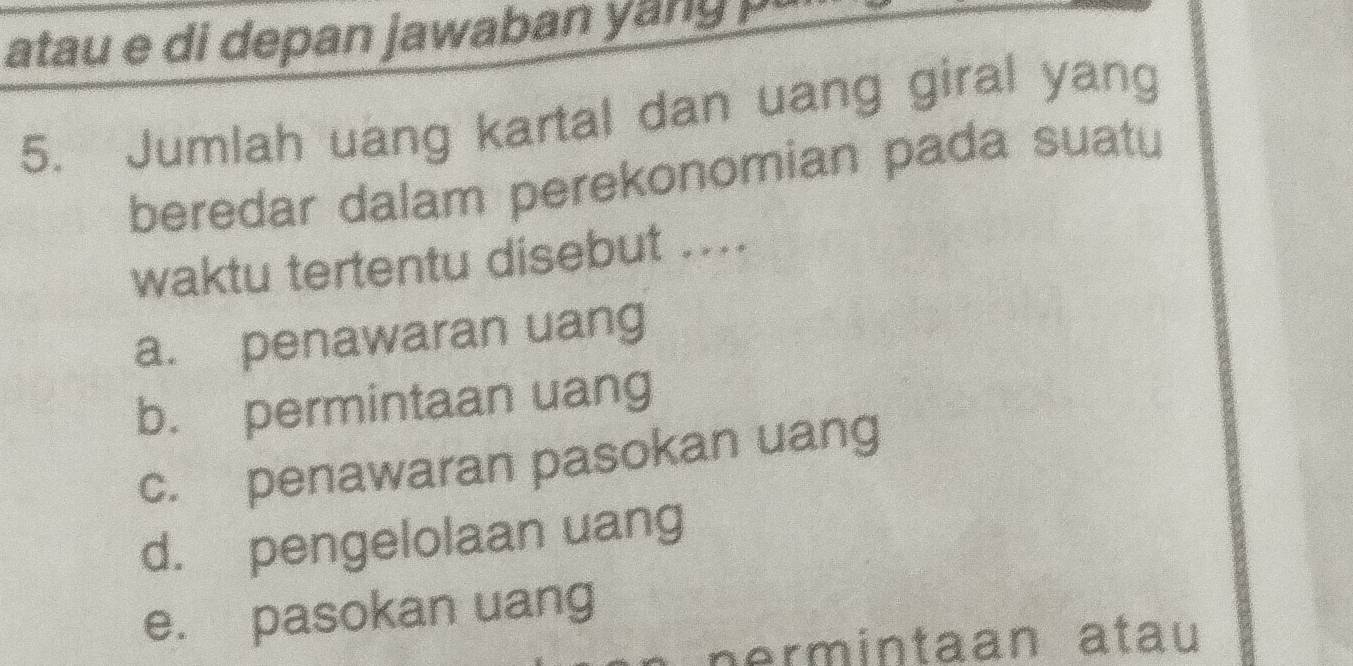 atau e di depan jawaban yang u
5. Jumlah uang kartal dan uang giral yang
beredar dalam perekonomian pada suatu
waktu tertentu disebut ....
a. penawaran uang
b. permintaan uang
c. penawaran pasokan uang
d. pengelolaan uang
e. pasokan uang
ermintaan atau