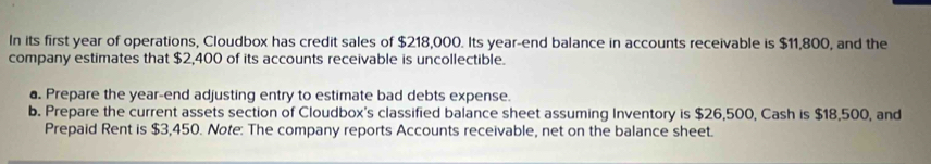 In its first year of operations, Cloudbox has credit sales of $218,000. Its year -end balance in accounts receivable is $11,800, and the 
company estimates that $2,400 of its accounts receivable is uncollectible. 
a. Prepare the year -end adjusting entry to estimate bad debts expense. 
b. Prepare the current assets section of Cloudbox's classified balance sheet assuming Inventory is $26,500, Cash is $18,500, and 
Prepaid Rent is $3,450. Note: The company reports Accounts receivable, net on the balance sheet.