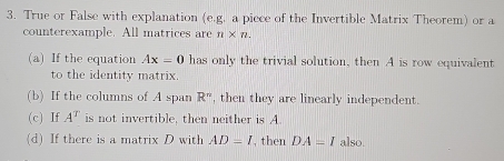 True or False with explanation (e.g. a piece of the Invertible Matrix Theorem) or a 
counterexample. All matrices are n* n. 
(a) If the equation Ax=0 has only the trivial solution, then A is row equivalent 
to the identity matrix. 
(b) If the columns of A span R^n , then they are linearly independent . 
(c) If A^T is not invertible, then neither is A. 
(d) If there is a matrix D with AD=I , then DA=I also.