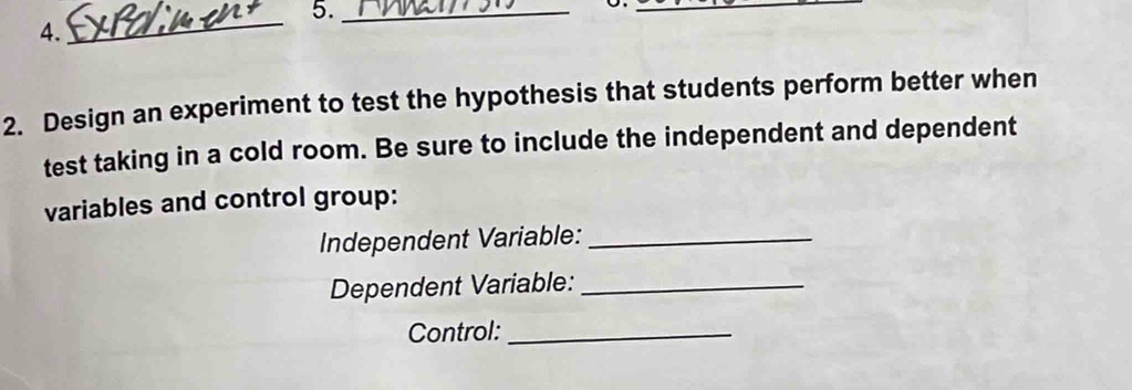 5._ 
_ 
4. 
_ 
2. Design an experiment to test the hypothesis that students perform better when 
test taking in a cold room. Be sure to include the independent and dependent 
variables and control group: 
Independent Variable:_ 
Dependent Variable:_ 
Control:_