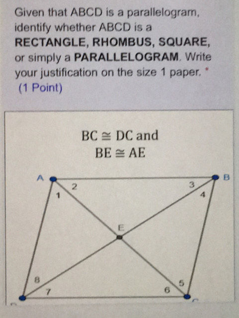 Given that ABCD is a parallelogram, 
identify whether ABCD is a 
RECTANGLE, RHOMBUS, SQUARE, 
or simply a PARALLELOGRAM, Write 
your justification on the size 1 paper. * 
(1 Point)
BC≌ DC and
BE≌ AE