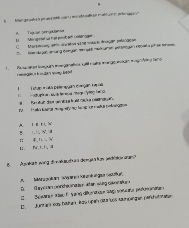 4
6. Mengapakah juruestetik perlu mendapatkan maklumat pelanggan?
A. Tujuan pengiklanan.
B. Mengetahui hal peribadi pelanggan.
C. Merancang jenis rawatan yang sesuai dengan pelanggan.
D. Mendapat untung dengan menjual maklumat pelanggan kepada pihak tertentu.
7. Susunkan langkah menganalisis kulit muka menggunakan magnifying lamp
mengikut turutan yang betul.
I. Tutup mata pelanggan dengan kapas.
II. Hidupkan suis lampu magnifying lamp.
III. Sentuh dan periksa kulit muka pelanggan.
IV. Hala kanta magnifying lamp ke muka pelanggan.
A. I, II, III, Ⅳ
B. I,Ⅱ, Ⅳ,Ⅲ
C. ⅢI, II, I, Ⅳ
D. ⅣV,I, Ⅱ, Ⅲ
8. Apakah yang dimaksudkan dengan kos perkhidmatan?
A. Merupakan bayaran keuntungan syarikat.
B. Bayaran perkhidmatan iklan yang dikenakan.
C. Bayaran atau fi yang dikenakan bagi sesuatu perkhidmatan.
D. Jumlah kos bahan, kos upah dan kos sampingan perkhidmatan.