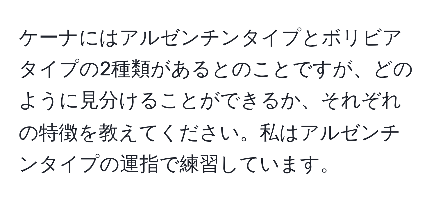 ケーナにはアルゼンチンタイプとボリビアタイプの2種類があるとのことですが、どのように見分けることができるか、それぞれの特徴を教えてください。私はアルゼンチンタイプの運指で練習しています。