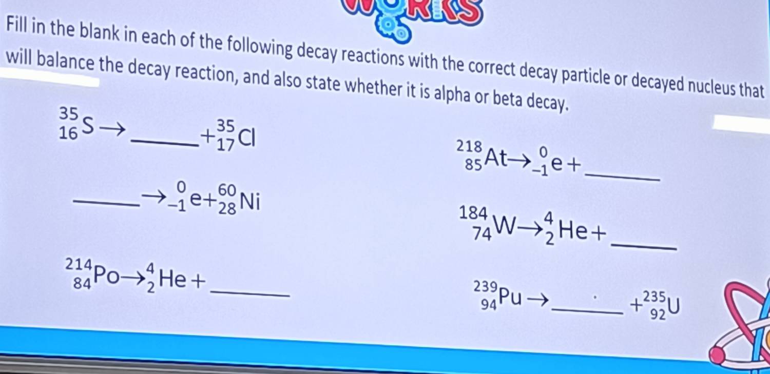 a wAS 
Fill in the blank in each of the following decay reactions with the correct decay particle or decayed nucleus that 
will balance the decay reaction, and also state whether it is alpha or beta decay.
_(16)^(35)S _
+beginarrayr 35 17endarray Cl
_(85)^(218)Atto _(-1)^0e+ _ 
_ _(-1)^0e+_(28)^(60)Ni^(184)_74Wto _2^(4He+ _ 
_ _(84)^(214)Poto _2^4He+
beginarray)r 239 94endarray P u _  +beginarrayr 235 92endarray