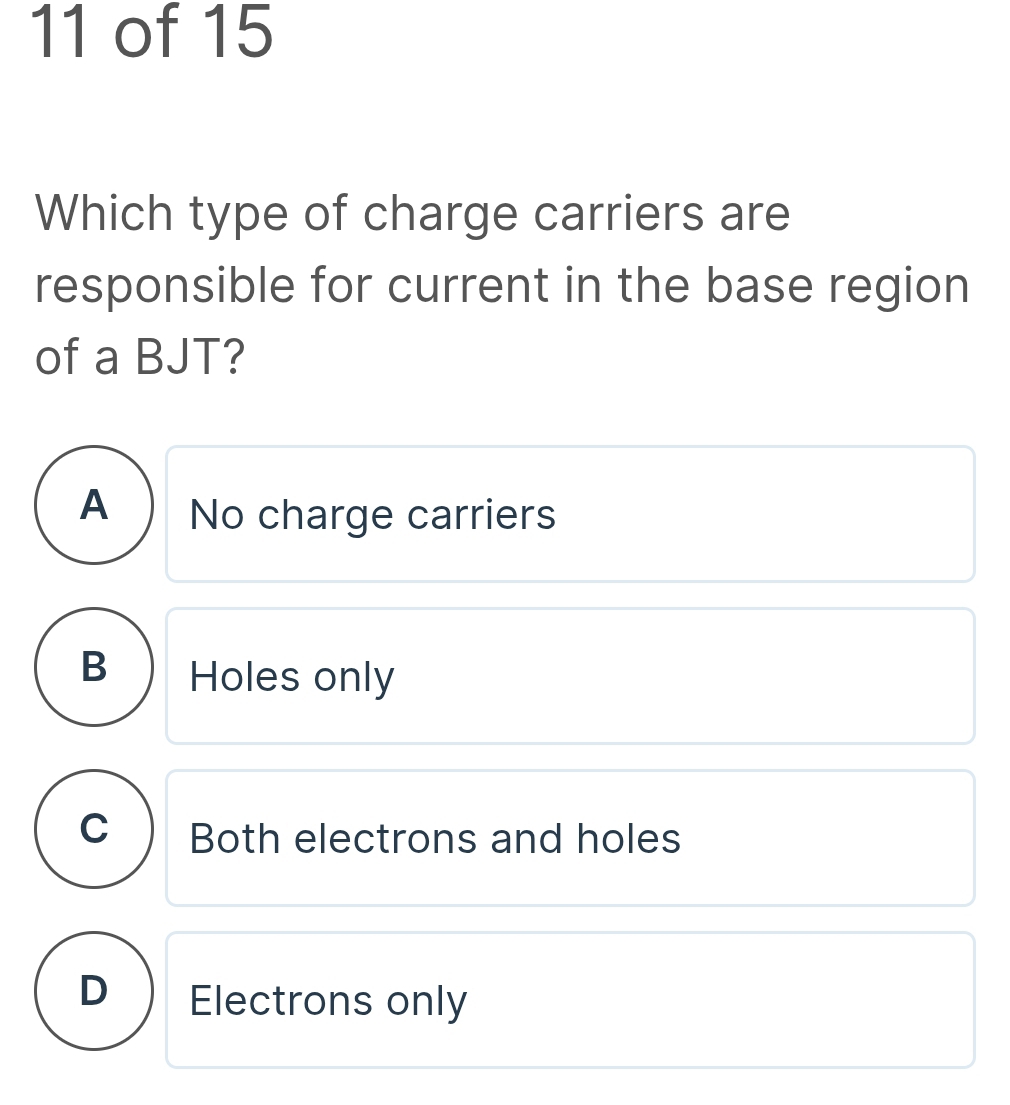 of 15
Which type of charge carriers are
responsible for current in the base region
of a BJT?
A ) No charge carriers
B ) Holes only
C Both electrons and holes
D Electrons only